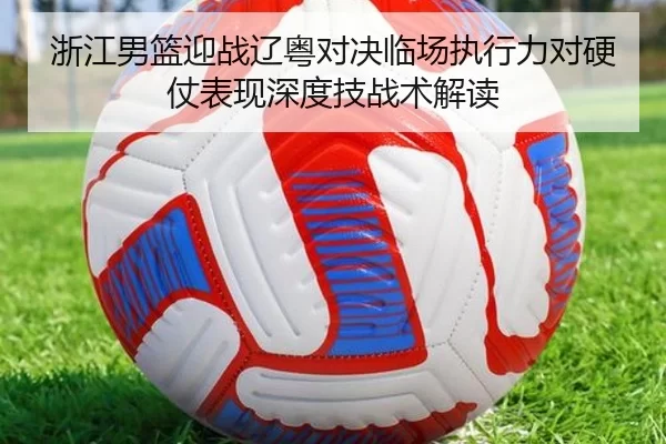 浙江男篮迎战辽粤对决临场执行力对硬仗表现深度技战术解读